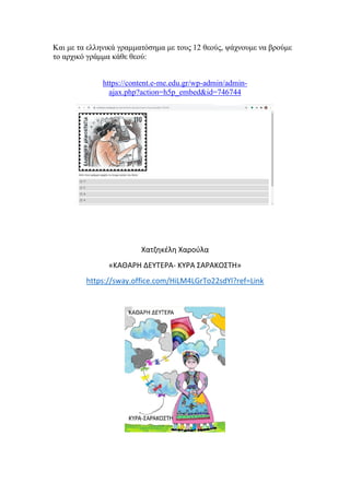 Και με τα ελληνικά γραμματόσημα με τους 12 θεούς, ψάχνουμε να βρούμε
το αρχικό γράμμα κάθε θεού:
https://content.e-me.edu.gr/wp-admin/admin-
ajax.php?action=h5p_embed&id=746744
Χατζηκέλη Χαρούλα
«ΚΑΘΑΡΗ ΔΕΥΤΕΡΑ- ΚΥΡΑ ΣΑΡΑΚΟΣΤΗ»
https://sway.office.com/HiLM4LGrTo22sdYl?ref=Link
 