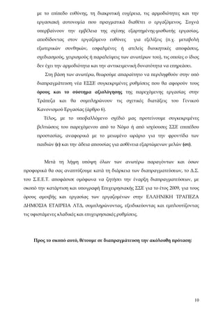 με το επίπεδο ευθύνης, τη διακριτική ευχέρεια, τις αρμοδιότητες και την
      εργασιακή αυτονομία που πραγματικά διαθέτει ο εργαζόμενος. Συχνά
      υπερβαίνουν την εμβέλεια της σχέσης εξαρτημένης-μισθωτής εργασίας,
      αποδίδοντας στον εργαζόμενο ευθύνες           για εξελίξεις (π.χ. μεταβολή
      εξωτερικών   συνθηκών,    εσφαλμένες    ή   ατελείς   διοικητικές   αποφάσεις,
      σχεδιασμούς, χειρισμούς ή παραλείψεις των ανωτέρων του), τις οποίες ο ίδιος
      δεν έχει την αρμοδιότητα και την αντικειμενική δυνατότητα να επηρεάσει.
          Στη βάση των ανωτέρω, θεωρούμε απαραίτητο να περιληφθούν στην υπό
      διαπραγμάτευση νέα ΕΣΣΕ συγκεκριμένες ρυθμίσεις που θα αφορούν τους
      όρους και το σύστημα αξιολόγησης της παρεχόμενης εργασίας στην
      Τράπεζα και θα συμπληρώνουν τις σχετικές διατάξεις του Γενικού
      Κανονισμού Εργασίας (άρθρο 6).
         Τέλος, με το υποβαλλόμενο σχέδιό μας προτείνουμε συγκεκριμένες
      βελτιώσεις του παρεχόμενου από το Νόμο ή από ισχύουσες ΣΣΕ επιπέδου
      προστασίας, αναφορικά με το μειωμένο ωράριο για την φροντίδα των
      παιδιών (ε) και την άδεια απουσίας για ασθένεια εξαρτώμενων μελών (στ).


         Μετά τη λήψη υπόψη όλων των ανωτέρω παραγόντων και όσων
προφορικά θα σας αναπτύξουμε κατά τη διάρκεια των διαπραγματεύσεων, το Δ.Σ.
του Σ.Ε.Ε.Τ. αποφάσισε ομόφωνα να ζητήσει την έναρξη διαπραγματεύσεων, με
σκοπό την κατάρτιση και υπογραφή Επιχειρησιακής ΣΣΕ για το έτος 2009, για τους
όρους αμοιβής και εργασίας των εργαζομένων στην ΕΛΛΗΝΙΚΗ ΤΡΑΠΕΖΑ
ΔΗΜΟΣΙΑ ΕΤΑΙΡΕΙΑ ΛΤΔ, συμπληρώνοντας, εξειδικεύοντας και εμπλουτίζοντας
τις υφιστάμενες κλαδικές και επιχειρησιακές ρυθμίσεις.




    Προς το σκοπό αυτό, θέτουμε σε διαπραγμάτευση την ακόλουθη πρόταση:




                                                                                  10
 