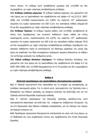 έναντι τρίτων. Το επίδομα αυτό καταβάλλεται μηνιαίως από 1/1/2009 και δεν
συμψηφίζεται με τυχόν υπέρτερες καταβαλλόμενες αποδοχές.
3.4. Επίδομα παιδικής μέριμνας: Το επίδομα παιδικής μέριμνας, που χορηγείται υπό
τους όρους και τις προϋποθέσεις που προβλέπονται στο άρθρο 4.2 της Ε.Σ.Σ.Ε. 2007-
2008, από 1/1/2009 ποσοστοποείται στο 5,89% του εκάστοτε 16ου μισθολογικού
κλιμακίου του κυρίου προσωπικού των ΣΣΕ ή Δ.Α. του τραπεζικού κλάδου (σήμερα 60
€) και δεν συμψηφίζεται με τυχόν υπέρτερες καταβαλλόμενες αποδοχές.
3.5. Επίδομα Ταμείου: Το επίδομα ταμείου (teller), από 1/1/2009, καταβάλλεται σε
όλους τους εργαζόμενους που εκτελούν καθήκοντα ταμία, καθώς και στους
αναπληρωτές αυτών, ποσοστοποιείται στο 6,87% του εκάστοτε 16ου μισθολογικού
κλιμακίου του κυρίου προσωπικού των ΣΣΕ ή ΔΑ του τραπεζικού κλάδου (σήμερα 70 €)
και δεν συμψηφίζεται με τυχόν υπέρτερες καταβαλλόμενες αποδοχές. Εργαζόμενοι που
άσκησαν καθήκοντα ταμία (ή αναπληρωτή) για διάστημα μικρότερο του μηνός (όχι
όμως και μικρότερο των δέκα συνεχόμενων εργάσιμων ημερών) δικαιούνται να λάβουν
την αντίστοιχη αναλογία του επιδόματος αυτού.
3.6. Ειδικό επίδομα δικύκλου κλητήρων: Το επίδομα δικύκλου κλητήρων, που
χορηγείται υπό τους όρους και τις προϋποθέσεις που προβλέπονται στο άρθρο 4.3 της
ΕΣΣΕ 2007-2008, από 1/1/2009 διαμορφώνεται σε € 70 μηνιαίως και δεν συμψηφίζεται
με τυχόν υπέρτερες καταβαλλόμενες αποδοχές.


                                      Άρθρο 4
       Πολιτική προσλήψεων και προϋποθέσεις εξωτερίκευσης εργασιών
4.1. Η Τράπεζα πρωτοστατεί στην προσπάθεια για τη στήριξη της απασχόλησης, σε
συνθήκες οικονομικής κρίσης. Για το σκοπό αυτό, προτεραιότητα της Τράπεζας είναι η
διασφάλιση των θέσεων εργασίας, ως σύμφυτη συνέπεια της ανάπτυξης που για την
Τράπεζα αποτελεί θεμελιώδη στρατηγική επιδίωξη.
4.2.   Η    πολιτική   προσλήψεων   της   Ελληνικής   Τράπεζας,   βασίζεται στην   κατά
προτεραιότητα αξιοποίηση και ανάπτυξη του υπάρχοντος ανθρώπινου δυναμικού της
και στη δημιουργία νέων θέσεων σταθερής απασχόλησης, για την κάλυψη των πάγιων
και διαρκών αναγκών της.
4.3. Προσλήψεις προσωπικού διενεργούνται αποκλειστικά και μόνο υπό τους όρους, με
τη διαδικασία και τους συμβατικούς τύπους που προβλέπονται στο Γενικό Κανονισμό
Εργασίας.




                                                                                     12
 