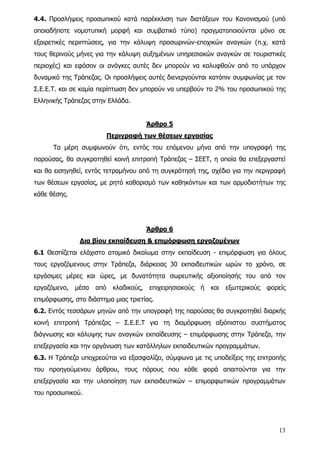 4.4. Προσλήψεις προσωπικού κατά παρέκκλιση των διατάξεων του Κανονισμού (υπό
οποιαδήποτε νομοτυπική μορφή και συμβατικό τύπο) πραγματοποιούνται μόνο σε
εξαιρετικές περιπτώσεις, για την κάλυψη προσωρινών-εποχικών αναγκών (π.χ. κατά
τους θερινούς μήνες για την κάλυψη αυξημένων υπηρεσιακών αναγκών σε τουριστικές
περιοχές) και εφόσον οι ανάγκες αυτές δεν μπορούν να καλυφθούν από το υπάρχον
δυναμικό της Τράπεζας. Οι προσλήψεις αυτές διενεργούνται κατόπιν συμφωνίας με τον
Σ.Ε.Ε.Τ. και σε καμία περίπτωση δεν μπορούν να υπερβούν το 2% του προσωπικού της
Ελληνικής Τράπεζας στην Ελλάδα.


                                         Άρθρο 5
                           Περιγραφή των θέσεων εργασίας
      Τα μέρη συμφωνούν ότι, εντός του επόμενου μήνα από την υπογραφή της
παρούσας, θα συγκροτηθεί κοινή επιτροπή Τράπεζας – ΣΕΕΤ, η οποία θα επεξεργαστεί
και θα εισηγηθεί, εντός τετραμήνου από τη συγκρότησή της, σχέδιο για την περιγραφή
των θέσεων εργασίας, με ρητό καθορισμό των καθηκόντων και των αρμοδιοτήτων της
κάθε θέσης.




                                         Άρθρο 6
               Δια βίου εκπαίδευση & επιμόρφωση εργαζομένων
6.1 Θεσπίζεται ελάχιστο ατομικό δικαίωμα στην εκπαίδευση - επιμόρφωση για όλους
τους εργαζόμενους στην Τράπεζα, διάρκειας 30 εκπαιδευτικών ωρών το χρόνο, σε
εργάσιμες μέρες και ώρες, με δυνατότητα σωρευτικής αξιοποίησής του από τον
εργαζόμενο,   μέσα   από    κλαδικούς,   επιχειρησιακούς   ή   και   εξωτερικούς   φορείς
επιμόρφωσης, στο διάστημα μιας τριετίας.
6.2. Εντός τεσσάρων μηνών από την υπογραφή της παρούσας θα συγκροτηθεί διαρκής
κοινή επιτροπή Τράπεζας – Σ.Ε.Ε.Τ για τη διαμόρφωση αξιόπιστου συστήματος
διάγνωσης και κάλυψης των αναγκών εκπαίδευσης – επιμόρφωσης στην Τράπεζα, την
επεξεργασία και την οργάνωση των κατάλληλων εκπαιδευτικών προγραμμάτων.
6.3. Η Τράπεζα υποχρεούται να εξασφαλίζει, σύμφωνα με τις υποδείξεις της επιτροπής
του προηγούμενου άρθρου, τους πόρους που κάθε φορά απαιτούνται για την
επεξεργασία και την υλοποίηση των εκπαιδευτικών – επιμορφωτικών προγραμμάτων
του προσωπικού.




                                                                                      13
 
