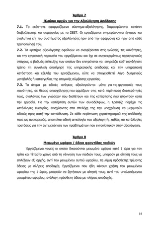 Άρθρο 7
                   Πλαίσιο αρχών για την Αξιολόγηση Απόδοσης
7.1. Το εκάστοτε εφαρμοζόμενο σύστημα αξιολόγησης, διαμορφώνεται κατόπιν
διαβούλευσης και συμφωνίας με το ΣΕΕΤ. Οι εργαζόμενοι ενημερώνονται έγκαιρα και
αναλυτικά επί του συστήματος αξιολόγησης πριν από την εφαρμογή και πριν από κάθε
τροποποίησή του.
7.2. Τα κριτήρια αξιολόγησης οφείλουν να αναφέρονται στις γνώσεις, τις ικανότητες,
και την εργασιακή παρουσία του εργαζόμενου και όχι σε συγκεκριμένους παραγωγικούς
στόχους, ο βαθμός επίτευξης των οποίων δεν επιτρέπεται να επηρεάζει καθ’ οιονδήποτε
τρόπο τη συνολική αποτίμηση της υπηρεσιακής απόδοσης και την υπηρεσιακή
κατάσταση και εξέλιξη του εργαζόμενου, ούτε να στοιχειοθετεί λόγο δυσμενούς
μεταβολής ή καταγγελίας της ατομικής σύμβασης εργασίας.
7.3. Τα άτομα      με ειδικές   ανάγκες    αξιολογούνται   μόνο για τις εργασιακές τους
ικανότητες, σε θέσεις απασχόλησης που αρμόζουν στις κατά περίπτωση ιδιαιτερότητές
τους, αναλόγως των γνώσεων που διαθέτουν και της κατάρτισης που αποκτούν κατά
την εργασία. Για την κατάρτιση αυτών των συναδέλφων, η Τράπεζα παρέχει τις
κατάλληλες ευκαιρίες, ενισχύοντας στα στελέχη της την υποχρέωση να μεριμνούν
ειδικώς προς αυτή την κατεύθυνση. Σε κάθε περίπτωση χαρακτηρισμού της απόδοσής
τους ως ανεπαρκούς, απαιτείται ειδική αιτιολογία του αξιολογητή, καθώς και κατάλληλες
προτάσεις για την αντιμετώπιση των προβλημάτων που εντοπίστηκαν στην αξιολόγηση.


                                          Άρθρο 8
                   Μειωμένο ωράριο / άδεια φροντίδας παιδιών
      Εργαζόμενοι γονείς οι οποίοι δικαιούνται μειωμένο ωράριο κατά 1 ώρα για τον
τρίτο και τέταρτο χρόνο από τη γέννηση των παιδιών τους, μπορούν με αίτησή τους να
επιλέξουν εξ’ αρχής, αντί του μειωμένου αυτού ωραρίου, τη λήψη πρόσθετης τρίμηνης
άδειας με πλήρεις αποδοχές. Εργαζόμενοι που ήδη κάνουν χρήση του μειωμένου
ωραρίου της 1 ώρας, μπορούν να ζητήσουν με αίτησή τους, αντί του υπολειπόμενου
μειωμένου ωραρίου, ανάλογη πρόσθετη άδεια με πλήρεις αποδοχές.




                                                                                    14
 