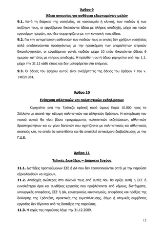 Άρθρο 9
                   Άδεια απουσίας για ασθένεια εξαρτωμένων μελών
9.1. Κατά τη διάρκεια της νοσηλείας, σε νοσοκομείο ή κλινική, των παιδιών ή των
συζύγων τους, οι εργαζόμενοι δικαιούνται άδεια με πλήρεις αποδοχές, μέχρι και τριών
εργασίμων ημερών, που δεν συμψηφίζεται με την κανονική τους άδεια.
9.2. Για την αντιμετώπιση ασθενειών των παιδιών τους οι οποίες δεν χρήζουν νοσηλείας
αλλά αποδεικνύονται προσηκόντως με την προσκόμιση των απαραίτητων ιατρικών
δικαιολογητικών, οι εργαζόμενοι γονείς παιδιών μέχρι 10 ετών δικαιούνται άδειας 6
ημερών κατ’ έτος με πλήρεις αποδοχές. Η πρόσθετη αυτή άδεια χορηγείται από την 1.1.
μέχρι την 31.12 κάθε έτους και δεν μεταφέρεται στο επόμενο.

9.3. Οι άδειες του άρθρου αυτού είναι ανεξάρτητες της άδειας του άρθρου 7 του ν.
1483/1984.



                                     Άρθρο 10

               Ενίσχυση αθλητικών και πολιτιστικών εκδηλώσεων

         Χορηγείται από την Τράπεζα εφάπαξ ποσό ύψους Ευρώ 10.000 προς το
Σύλλογο με σκοπό την κάλυψη πολιτιστικών και αθλητικών δράσεων. Η εκταμίευση του
ποσού αυτού θα γίνει βάσει προγράμματος πολιτιστικών εκδηλώσεων, αθλητικών
δραστηριοτήτων και εν γένει δαπανών που σχετίζονται με πολιτιστικούς και αθλητικούς
σκοπούς κλπ, το οποίο θα κατατίθεται και θα αποτελεί αντικείμενο διαβούλευσης με την
Γ.Δ.Ε.



                                     Άρθρο 11

                       Τελικές Διατάξεις – Διάρκεια Ισχύος

11.1. Διατάξεις προηγούμενων ΣΣΕ ή ΔΑ που δεν τροποποιούνται ρητά με την παρούσα
εξακολουθούν να ισχύουν.
11.2. Αποδοχές ανώτερες στο σύνολό τους από αυτές που θα ορίζει αυτή η ΣΣΕ ή
ευνοϊκότεροι όροι και συνθήκες εργασίας που προβλέπονται από νόμους, διατάγματα,
υπουργικές αποφάσεις, ΣΣΕ ή ΔΑ, εσωτερικούς κανονισμούς, αποφάσεις και πράξεις της
διοίκησης της Τράπεζας, πρακτικές της εκμετάλλευσης, έθιμα ή ατομικές συμβάσεις
εργασίας δεν θίγονται από τις διατάξεις της παρούσας.
11.3. Η ισχύς της παρούσας λήγει την 31.12.2009.


                                                                                 15
 