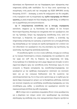 αξιοποίηση του Προσωπικού και την διαμόρφωση όρων αξιοκρατίας στην
υπηρεσιακή εξέλιξη κάθε υπαλλήλου. Για το λόγο αυτό, προτείνουμε τη
συγκρότηση, εντός μηνός από την υπογραφή της ΕΣΣΕ 2009-2010, κοινής
Επιτροπής Σ.Ε.Ε.Τ. - Διοίκησης, η οποία θα επεξεργαστεί και θα εισηγηθεί,
εντός τετραμήνου από τη συγκρότησή της, σχέδιο περιγραφής των θέσεων
εργασίας, με ρητή αναφορά στο λόγο ύπαρξης της κάθε θέσης, τα καθήκοντα
και τις αρμοδιότητες που αυτή συνεπάγεται.
   (γ) Η επαγγελματική        εκπαίδευση     και η συνεχής     επιμόρφωση
αποτελούν, σύμφωνα με τη διατύπωση του άρθρου 12 του Γενικού
Κανονισμού Εργασίας, δικαίωμα και υποχρέωση τόσο των εργαζομένων, όσο
και της Τράπεζας. Στόχοι της παρεχόμενης εκπαίδευσης είναι, κατά τον
Κανονισμό, η διεύρυνση του μορφωτικού επιπέδου, η ανάπτυξη της
υπηρεσιακής κατάρτισης και εμπειρίας, η προστασία και η συνεχής βελτίωση
της απασχόλησης με την έγκαιρη και ομαλή προσαρμογή των γνώσεων και
των ειδικοτήτων των εργαζομένων στις νέες απαιτήσεις της τεχνολογίας, της
οργάνωσης, της σύγχρονης τραπεζικής πρακτικής.
       Η εκπαίδευση οφείλει να είναι ενιαία καθολική, συνεχής και ανάλογη
με τις έγκαιρα διαπιστωμένες ανάγκες επιμόρφωσης του εργαζόμενου, από
την αρχή και καθ’ όλη τη διάρκεια της υπηρεσιακής του ζωής.
Αναγνωρίζουμε ότι η Τράπεζα έχει κάνει μέχρι σήμερα και συνεχίζει να κάνει
σημαντικά βήματα προς την κατεύθυνση αυτή. Πιστεύουμε όμως ότι είναι
αναγκαία η θεσμική κατοχύρωση της εκπαίδευσης/επιμόρφωσης των
εργαζομένων με την πρόβλεψη συγκεκριμένων ποσοτικών και ποιοτικών
όρων    και   με   την   εισαγωγή   διαδικασιών   που   θα   εγγυώνται   την
αποτελεσματικότητά της. Για το λόγο αυτό, προτείνουμε με το σχέδιό μας την
άμεση λήψη συγκεκριμένων μέτρων για τη διασφάλιση καθολικής, ποσοτικά
και ποιοτικά επαρκούς και κατάλληλης εκπαίδευσης-επιμόρφωσης για τους
συναδέλφους μας, καθώς       η εκπαίδευση των εργαζομένων αποτελεί την
παραγωγικότερη επένδυση της κάθε επιχείρησης.
    (δ) Οι στόχοι που οι τραπεζικές επιχειρήσεις θέτουν στους εργαζόμενους
και η βαρύτητα των στόχων αυτών στον προσδιορισμό της συνολικής
αξιολόγησης της απόδοσής τους, στην πραγματικότητα ελάχιστα σχετίζονται


                                                                           9
 
