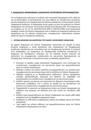 Γ. ΔΙΑΔΙΚΑΣΙΕΣ ΟΙΚΟΝΟΜΙΚΗΣ ΔΙΑΧΕΙΡΙΣΗΣ ΕΥΡΩΠΑΪΚΩΝ ΠΡΟΓΡΑΜΜΑΤΩΝ

Για να διαχειριστούν καλύτερα τα κονδύλια από Ευρωπαϊκά Προγράμματα (ΕΠ), αλλά και
για να αξιοποιηθούν τα αποτελέσματά τους προς όφελος της εκπαιδευτικής κοινότητας,
κρίνεται απαραίτητο στις Περιφερειακές Διευθύνσεις Εκπαίδευσης να λειτουργήσει Ειδικός
Λογαριασμός Κονδυλίων. Ο Λογαριασμός αυτός μπορεί να είναι στα πρότυπα του Ειδικού
Λογαριασμού που λειτουργεί στα Ανώτατα Εκπαιδευτικά Ιδρύματα (ΑΕΙ, ΤΕΙ) σύμφωνα με
την σύμφωνα με την υπ' αρ. KA/679/22.8.96 (ΦΕΚ Β΄ 826/10.9.1996) κοινή Διϋπουργική
Απόφαση. Σκοπός του Ειδικού Λογαριασμού είναι η διάθεση και διαχείριση κονδυλίων που
προορίζονται για την κάλυψη εκπαιδευτικών, επιμορφωτικών, αναπτυξιακών αναγκών
καθώς και έργων συνεχιζόμενης κατάρτισης.

1. ΟΡΓΑΝΑ ΔΙΟΙΚΗΣΗΣ ΚΑΙ ΔΙΑΧΕΙΡΙΣΗΣ TOY EIΔIKOY ΛOΓAPIAΣMOY KONΔYΛIΩN

Ως όργανο διαχείρισης του Ειδικού Λογαριασμού προτείνεται μια τριμελή (3 μέλη)
Επιτροπή Διαχείρισης η οποία αποτελείται από εκπροσώπους της Περιφερειακής
Διεύθυνσης Εκπαίδευσης και συντονίζεται από τον Περιφερειακό Διευθυντή. Η επιτροπή
αυτή αναλαμβάνει για λογαριασμό της Περιφερειακής Διεύθυνσης Εκπαίδευσης τη
διαχείριση των διατιθέμενων κονδυλίων για την καλύτερη δυνατή ανάπτυξη και
αξιοποίηση της επιμορφωτικής, εκπαιδευτικής και ερευνητικής δραστηριότητας της
Περιφερειακής. Ειδικότερα, η Επιτροπή αυτή έχει τις παρακάτω αρμοδιότητες :

    Επικουρεί το αρμόδιο τμήμα Ευρωπαϊκών Προγραμμάτων στον συντονισμό των
     εκπαιδευτικών, επιμορφωτικών και ερευνητικών έργων που χρηματοδοτούνται
     μέσω του Ειδικού Λογαριασμού.
    Αξιολογεί, επιλέγει και εγκρίνει προτάσεις για χρηματοδότηση των εκπαιδευτικών,
     επιμορφωτικών και ερευνητικών έργων από τα κονδύλια του Ειδικού Λογαριασμού.
    Καθορίζει σύμφωνα με τις θεσμοθετημένες διαδικασίες, τρόπους αξιολόγησης,
     επιλογής, χρηματοδότησης, πληρωμής των δαπανών και παραλαβής των
     αποτελεσμάτων των εκπαιδευτικών, επιμορφωτικών και ερευνητικών έργων
    Αναθέτει εργασίες και έρευνες στο προσωπικό του Ιδρύματος (αποσπασμένα μέλη,
     διοικητικούς υπαλλήλους κ.ά.) ή τρίτους με αμοιβή για την εξυπηρέτηση των
     σκοπών των εκπαιδευτικών, επιμορφωτικών και ερευνητικών έργων.
    Παρακολουθεί τη λογιστική και διαχειριστική κίνηση του Ειδικού Λογαριασμού και
     προβαίνει στην πληρωμή των δαπανών μετά από εντολή του Υπευθύνου κάθε
     έργου.
    Αναζητεί πηγές χρηματοδότησης του Ειδικού Λογαριασμού και ενεργεί κάθε πράξη
     απαραίτητη για την εξασφάλιση χρηματικών πόρων
    Αποδέχεται τις κάθε είδους επιχορηγήσεις, δωρεές και εισφορές τρίτων στον Ειδικό
     Λογαριασμό.
    Τηρεί αρχείο των τελικών εκθέσεων των χρηματοδοτούμενων μέσω του Ειδικού
     Λογαριασμού προγραμμάτων και έργων.
 