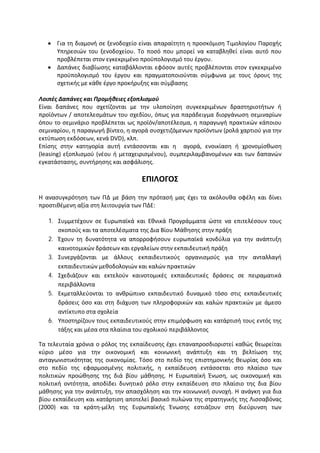  Για τη διαμονή σε ξενοδοχείο είναι απαραίτητη η προσκόμιση Τιμολογίου Παροχής
     Υπηρεσιών του ξενοδοχείου. Το ποσό που μπορεί να καταβληθεί είναι αυτό που
     προβλέπεται στον εγκεκριμένο προϋπολογισμό του έργου.
    Δαπάνες διαβίωσης καταβάλλονται εφόσον αυτές προβλέπονται στον εγκεκριμένο
     προϋπολογισμό του έργου και πραγματοποιούνται σύμφωνα με τους όρους της
     σχετικής με κάθε έργο προκήρυξης και σύμβασης

Λοιπές Δαπάνες και Προμήθειες εξοπλισμού
Είναι δαπάνες που σχετίζονται με την υλοποίηση συγκεκριμένων δραστηριοτήτων ή
προϊόντων / αποτελεσμάτων του σχεδίου, όπως για παράδειγμα διοργάνωση σεμιναρίων
όπου το σεμινάριο προβλέπεται ως προϊόν/αποτέλεσμα, η παραγωγή πρακτικών κάποιου
σεμιναρίου, η παραγωγή βίντεο, η αγορά συσχετιζόμενων προϊόντων (ρολά χαρτιού για την
εκτύπωση εκδόσεων, κενά DVD), κλπ.
Επίσης στην κατηγορία αυτή εντάσσονται και η αγορά, ενοικίαση ή χρονομίσθωση
(leasing) εξοπλισμού (νέου ή μεταχειρισμένου), συμπεριλαμβανομένων και των δαπανών
εγκατάστασης, συντήρησης και ασφάλισης.

                                    ΕΠΙΛΟΓΟΣ

Η ανασυγκρότηση των ΠΔ με βάση την πρότασή μας έχει τα ακόλουθα οφέλη και δίνει
προστιθέμενη αξία στη λειτουργία των ΠΔΕ:

   1. Συμμετέχουν σε Ευρωπαϊκά και Εθνικά Προγράμματα ώστε να επιτελέσουν τους
      σκοπούς και τα αποτελέσματα της Δια Βίου Μάθησης στην πράξη
   2. Έχουν τη δυνατότητα να απορροφήσουν ευρωπαϊκά κονδύλια για την ανάπτυξη
      καινοτομικών δράσεων και εργαλείων στην εκπαιδευτική πράξη
   3. Συνεργάζονται με άλλους εκπαιδευτικούς οργανισμούς για την ανταλλαγή
      εκπαιδευτικών μεθοδολογιών και καλών πρακτικών
   4. Σχεδιάζουν και εκτελούν καινοτομικές εκπαιδευτικές δράσεις σε πειραματικά
      περιβάλλοντα
   5. Εκμεταλλεύονται το ανθρώπινο εκπαιδευτικό δυναμικό τόσο στις εκπαιδευτικές
      δράσεις όσο και στη διάχυση των πληροφορικών και καλών πρακτικών με άμεσο
      αντίκτυπο στα σχολεία
   6. Υποστηρίζουν τους εκπαιδευτικούς στην επιμόρφωση και κατάρτισή τους εντός της
      τάξης και μέσα στα πλαίσια του σχολικού περιβάλλοντος

Τα τελευταία χρόνια ο ρόλος της εκπαίδευσης έχει επαναπροσδιοριστεί καθώς θεωρείται
κύριο μέσο για την οικονομική και κοινωνική ανάπτυξη και τη βελτίωση της
ανταγωνιστικότητας της οικονομίας. Τόσο στο πεδίο της επιστημονικής θεωρίας όσο και
στο πεδίο της εφαρμοσμένης πολιτικής, η εκπαίδευση εντάσσεται στο πλαίσιο των
πολιτικών προώθησης της διά βίου μάθησης. Η Ευρωπαϊκή Ένωση, ως οικονομική και
πολιτική οντότητα, αποδίδει δυνητικό ρόλο στην εκπαίδευση στο πλαίσιο της δια βίου
μάθησης για την ανάπτυξη, την απασχόληση και την κοινωνική συνοχή. Η ανάγκη για δια
βίου εκπαίδευση και κατάρτιση αποτελεί βασικό πυλώνα της στρατηγικής της Λισσαβόνας
(2000) και τα κράτη-μέλη της Ευρωπαϊκής Ένωσης εστιάζουν στη διεύρυνση των
 