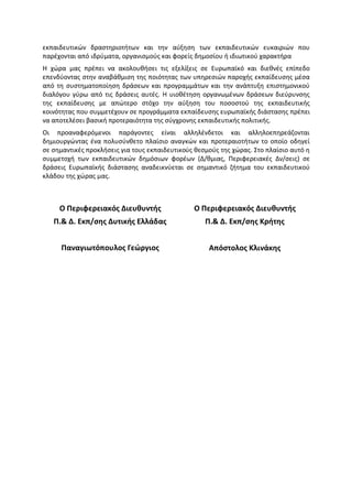 εκπαιδευτικών δραστηριοτήτων και την αύξηση των εκπαιδευτικών ευκαιριών που
παρέχονται από ιδρύματα, οργανισμούς και φορείς δημοσίου ή ιδιωτικού χαρακτήρα
Η χώρα μας πρέπει να ακολουθήσει τις εξελίξεις σε Ευρωπαϊκό και διεθνές επίπεδο
επενδύοντας στην αναβάθμιση της ποιότητας των υπηρεσιών παροχής εκπαίδευσης μέσα
από τη συστηματοποίηση δράσεων και προγραμμάτων και την ανάπτυξη επιστημονικού
διαλόγου γύρω από τις δράσεις αυτές. Η υιοθέτηση οργανωμένων δράσεων διεύρυνσης
της εκπαίδευσης με απώτερο στόχο την αύξηση του ποσοστού της εκπαιδευτικής
κοινότητας που συμμετέχουν σε προγράμματα εκπαίδευσης ευρωπαϊκής διάστασης πρέπει
να αποτελέσει βασική προτεραιότητα της σύγχρονης εκπαιδευτικής πολιτικής.
Οι προαναφερόμενοι παράγοντες είναι αλληλένδετοι και αλληλοεπηρεάζονται
δημιουργώντας ένα πολυσύνθετο πλαίσιο αναγκών και προτεραιοτήτων το οποίο οδηγεί
σε σημαντικές προκλήσεις για τους εκπαιδευτικούς θεσμούς της χώρας. Στο πλαίσιο αυτό η
συμμετοχή των εκπαιδευτικών δημόσιων φορέων (Δ/θμιας, Περιφερειακές Δν/σεις) σε
δράσεις Ευρωπαϊκής διάστασης αναδεικνύεται σε σημαντικό ζήτημα του εκπαιδευτικού
κλάδου της χώρας μας.



     Ο Περιφερειακός Διευθυντής                 Ο Περιφερειακός Διευθυντής
   Π.& Δ. Εκπ/σης Δυτικής Ελλάδας                   Π.& Δ. Εκπ/σης Κρήτης


      Παναγιωτόπουλος Γεώργιος                       Απόστολος Κλινάκης
 
