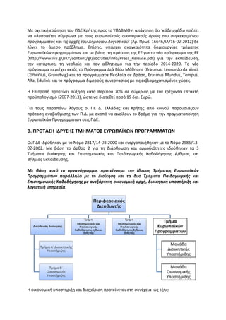Με σχετική ερώτηση του ΠΔΕ Κρήτης προς το ΥΠΔΒΜΘ η απάντηση ότι ‘κάθε σχέδιο πρέπει
να υλοποιείται σύμφωνα με τους ευρωπαϊκούς οικονομικούς όρους του συγκεκριμένου
προγράμματος και τις αρχές του Δημόσιου Λογιστικού’ (Αρ. Πρωτ. 16646/ΙΑ/16-02-2012) δε
λύνει το άμεσο πρόβλημα. Επίσης, υπάρχει αναγκαιότητα δημιουργίας τμήματος
Ευρωπαϊκών προγραμμάτων και με βάση τη πρόταση της ΕΕ για το νέο πρόγραμμα της ΕΕ
(http://www.iky.gr/IKY/content/gr/socrates/info/Press_Release.pdf) για την εκπαίδευση,
την κατάρτιση, τη νεολαία και τον αθλητισμό για την περίοδο 2014-2020. Το νέο
πρόγραμμα περιέχει εκτός το Πρόγραμμα Διά Βίου Μάθησης (Erasmus, Leonardo da Vinci,
Comenius, Grundtvig) και τα προγράμματα Νεολαία σε Δράση, Erasmus Mundus, Tempus,
Alfa, Edulink και το πρόγραμμα διμερούς συνεργασίας με τις εκβιομηχανισμένες χώρες.
Η Επιτροπή προτείνει αύξηση κατά περίπου 70% σε σύγκριση με τον τρέχοντα επταετή
προϋπολογισμό (2007-2013), ώστε να διατεθεί ποσό 19 δισ. Ευρώ.
Για τους παραπάνω λόγους οι ΠΕ Δ. Ελλάδας και Κρήτης από κοινού παρουσιάζουν
πρόταση αναβάθμισης των Π.Δ. με σκοπό να ανοίξουν το δρόμο για την πραγματοποίηση
Ευρωπαϊκών Προγραμμάτων στις ΠΔΕ.
Β. ΠΡΟΤΑΣΗ ΙΔΡΥΣΗΣ ΤΜΗΜΑΤΟΣ ΕΥΡΩΠΑΪΚΩΝ ΠΡΟΓΡΑΜΜΑΤΩΝ
Οι ΠΔΕ ιδρύθηκαν με το Νόμο 2817/14-03-2000 και ενεργοποιήθηκαν με το Νόμο 2986/13-
02-2002. Με βάση το άρθρο 2 για τη διάρθρωση και αρμοδιότητες ιδρύθηκαν τα 3
Τμήματα Διοίκησης και Επιστημονικής και Παιδαγωγικής Καθοδήγησης Α/θμιας και
Β/θμιας Εκπαίδευσης.
Με βάση αυτό το οργανόγραμμα, προτείνουμε την ίδρυση Τμήματος Ευρωπαϊκών
Προγραμμάτων παράλληλα με τη Διοίκηση και τα δυο Τμήματα Παιδαγωγικής και
Επιστημονικής Καθοδήγησης με ανεξάρτητη οικονομική αρχή, διοικητική υποστήριξη και
λογιστική υπηρεσία.
Η οικονομική υποστήριξη και διαχείριση προτείνεται στη συνέχεια ως εξής:
 