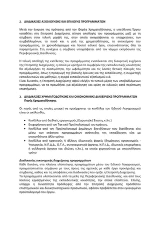 2. ΔΙΑΔΙΚΑΣΙΕΣ ΑΞΙΟΛΟΓΗΣΗΣ ΚΑΙ ΕΠΙΛΟΓΗΣ ΠΡΟΓΡΑΜΜΑΤΩΝ
Μετά την έγκριση της πρότασης από τον Φορέα Χρηματοδότησης, ο υπεύθυνος Έργου
καταθέτει στη Επιτροπή Διαχείρισης αίτηση αποδοχής του προγράμματος μαζί με τη
σύμβαση στην τελική μορφή της, στην οποία αναγράφονται οι υποχρεώσεις των
συμβαλλομένων, το ποσό και η ροή της χρηματοδότησης, το αντικείμενο του
προγράμματος, το χρονοδιάγραμμα και λοιποί ειδικοί όροι, επισυνάπτοντας όλα τα
παραρτήματα. Στη συνέχεια η σύμβαση υπογράφεται από τον νόμιμο εκπρόσωπο της
Περιφερειακής Διεύθυνσης.
H τελική αποδοχή της εκτέλεσης του προγράμματος εναπόκειται στη διακριτική ευχέρεια
της Επιτροπής Διαχείρισης, η οποία με κριτήριο το συμφέρον της εκπαιδευτικής κοινότητας
θα αξιολογήσει τη σκοπιμότητα, την ωφελιμότητα και τις λοιπές θετικές πλευρές του
προγράμματος, όπως η προαγωγή της βασικής έρευνας και της εκπαίδευσης, η συμμετοχή
εκπαιδευτικών και μαθητών, η αγορά εκπαιδευτικού εξοπλισμού κ.ά.
Είναι δυνατόν, η Επιτροπή Διαχείρισης αφού ελέγξει το τυπικό μέρος των υποβαλλόμενων
προγραμμάτων, να τα προωθήσει για αξιολόγηση και κρίση σε ειδικούς κατά περίπτωση
επιστήμονες.
3. ΔΙΑΔΙΚΑΣΙΕΣ ΧΡΗΜΑΤΟΔΟΤΗΣΗΣ ΚΑΙ ΟΙΚΟΝΟΜΙΚΗΣ ΔΙΑΧΕΙΡΙΣΗΣ ΠΡΟΓΡΑΜΜΑΤΩΝ
Πηγές Χρηματοδότησης
Oι πηγές από τις οποίες μπορεί να προέρχονται τα κονδύλια του Ειδικού Λογαριασμού
είναι οι ακόλουθες:
 Κονδύλια από διεθνείς οργανισμούς (Ευρωπαϊκή Ένωση, κ.λπ.)
 Επιχορήγηση από τον Τακτικό Προϋπολογισμό του κράτους.
 Κονδύλια από τον Προϋπολογισμό Δημόσιων Επενδύσεων που διατίθενται είτε
μέσω των εκάστοτε προγραμμάτων ανάπτυξης της εκπαίδευσης είτε με
οποιονδήποτε άλλο τρόπο.
 Κονδύλια από κρατικούς ή άλλους ιδιωτικούς φορείς (δημόσιους οργανισμούς -
Υπουργεία, N.Π.Δ.Δ., O.T.A., συνεταιριστικά όργανα, N.Π.I.Δ., ιδιωτικές επιχειρήσεις
ή συλλογικά όργανα και ιδιώτες κ.λπ.), τα οποία χορηγούνται με οποιονδήποτε
τρόπο
Διαδικασίες οικονομικής διαχείρισης προγραμμάτων
Κάθε δαπάνη, στα πλαίσια υλοποίησης προγραμμάτων μέσω του Ειδικού Λογαριασμού,
πραγματοποιείται σύμφωνα με τους όρους της σχετικής με κάθε έργο προκήρυξης και
σύμβασης, καθώς και τις αποφάσεις και διαδικασίες που ορίζει η Επιτροπή Διαχείρισης.
Τα προγράμματα υλοποιούνται από τα μέλη της Περιφερειακής Διεύθυνσης. και από τους
λοιπούς εργαζομένους της εκπαιδευτικής κοινότητας, την οποία εποπτεύει. Επίσης,
υπάρχει η δυνατότητα πρόσληψης από την Επιτροπή Διαχείρισης πρόσθετου
επιστημονικού και διοικητικοτεχνικού προσωπικού, εφόσον προβλέπεται στον εγκεκριμένο
προϋπολογισμό του έργου.
 