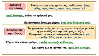 Χρονικές
προτάσεις
Αφού ξυπνήσω, πλένω το πρόσωπό μου.
Θα αποκτήσω δικαίωμα ψήφου, όταν γίνω δεκαεπτά ετών.
Δεν έφαγε όλο το φαγητό της, αφού δεν πεινούσε.
Σήμερα δεν κάναμε μάθημα, επειδή απουσίαζε ο δάσκαλος.
Εισάγονται με τους χρονικούς συνδέσμους: όταν,
μόλις, πριν, όποτε, αφού, ενώ, ώσπου, κ.ά.
Αιτιολογικές
προτάσεις
Τις χρησιμοποιούμε όταν επιχειρηματολογούμε για κάτι
ή για να δείξουμε την αιτία μιας πράξης.
Εισάγονται με τους αιτιολογικούς συνδέσμους: γιατί,
επειδή, διότι, αφού, μια και, μια που
 