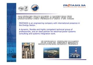 PROTASIS is an engineering company with international presence in
the Energy Sector.

A dynamic, flexible and highly competent technical group of
professionals, and an ideal partner for electrical power systems
consulting and systems integration work.
 