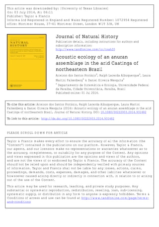 This article was downloaded by: [University of Texas Libraries]
On: 03 July 2014, At: 06:11
Publisher: Taylor & Francis
Informa Ltd Registered in England and Wales Registered Number: 1072954 Registered
office: Mortimer House, 37-41 Mortimer Street, London W1T 3JH, UK
Journal of Natural History
Publication details, including instructions for authors and
subscription information:
http://www.tandfonline.com/loi/tnah20
Acoustic ecology of an anuran
assemblage in the arid Caatinga of
northeastern Brazil
Arielson dos Santos Protázio
a
, Ralph Lacerda Albuquerque
a
, Laura
Martini Falkenberg
a
& Daniel Oliveira Mesquita
a
a
Departamento de Sistemática e Ecologia, Universidade Federal
da Paraíba, Cidade Universitária, Paraíba, Brazil
Published online: 01 Jul 2014.
To cite this article: Arielson dos Santos Protázio, Ralph Lacerda Albuquerque, Laura Martini
Falkenberg & Daniel Oliveira Mesquita (2014): Acoustic ecology of an anuran assemblage in the arid
Caatinga of northeastern Brazil, Journal of Natural History, DOI: 10.1080/00222933.2014.931482
To link to this article: http://dx.doi.org/10.1080/00222933.2014.931482
PLEASE SCROLL DOWN FOR ARTICLE
Taylor & Francis makes every effort to ensure the accuracy of all the information (the
“Content”) contained in the publications on our platform. However, Taylor & Francis,
our agents, and our licensors make no representations or warranties whatsoever as to
the accuracy, completeness, or suitability for any purpose of the Content. Any opinions
and views expressed in this publication are the opinions and views of the authors,
and are not the views of or endorsed by Taylor & Francis. The accuracy of the Content
should not be relied upon and should be independently verified with primary sources
of information. Taylor and Francis shall not be liable for any losses, actions, claims,
proceedings, demands, costs, expenses, damages, and other liabilities whatsoever or
howsoever caused arising directly or indirectly in connection with, in relation to or arising
out of the use of the Content.
This article may be used for research, teaching, and private study purposes. Any
substantial or systematic reproduction, redistribution, reselling, loan, sub-licensing,
systematic supply, or distribution in any form to anyone is expressly forbidden. Terms &
Conditions of access and use can be found at http://www.tandfonline.com/page/terms-
and-conditions
 