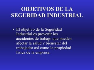 OBJETIVOS DE LA SEGURIDAD INDUSTRIAL El objetivo de la Seguridad Industrial es prevenir los accidentes de trabajo que pueden afectar la salud y bienestar del trabajador así como la propiedad física de la empresa. 