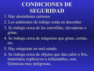 CONDICIONES DE SEGURIDAD 1. Hay desórdenes curiosos 2. Los ambientes de trabajo están en desorden 3. Se trabaja cerca de las carretillas, elevadoras o grúas. 4. Se trabaja cerca de máquinas que giran, cortan, etc. 5. Hay máquinas en mal estado. 6. Se trabaja cerca de objetos que dan calor o frío, materiales explosivos o inflamables, sust. Químicas muy peligrosas. 