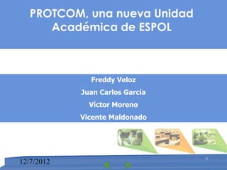 PROTCOM, una nueva Unidad
      Académica de ESPOL



              Freddy Veloz
            Juan Carlos García
              Víctor Moreno
            Vicente Maldonado




                                 0
12/7/2012
 