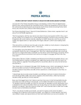 PROTEA HOSPITALITY GROUP INVESTS R15 MILLION IN NEW DIGITAL BRAND PLATFORM

January 2013: The Protea Hospitality Group is developing a state-of-the-art digital brand
platform that will revolutionise the hospitality industry online user experience in South Africa.
The online brand redevelopment encompasses both Protea Hotels (including Protea Hotel
Fire & Ice!) and the luxury African Pride Hotels portfolio.

The Protea Hospitality Group’s Head of Online Distribution, Clinton Arnot, explains that it’s all
about the CUSTOMER experience.

“We’ll be going live with the new brand.com sites in the second quarter of 2013. They won’t
just be a relaunch or rehash of our current digital real estate; the front end (customer) will be
integrated with social media channels, allowing for GUEST interaction and the use of rich
media and digital assets i.e. high quality still images, relevant content and inspiring hotel
videos.

“Pervasive 24-hour online access through computers, tablets or smart phones is changing the
world and how people interact with it,” Arnot says.

“It’s changing consumer behaviour in such a profound way that companies are having to
completely rewrite the rules of engagement. What the marketing textbooks said a decade
ago has to a large extent been overtaken by the rate at which technology is evolving. We’re
in a consumer-driven environment and we have to adapt to engage with them the way
they want.”

Danny Bryer, Director of Sales, Marketing and Revenue for the Protea Hospitality Group, says
the thinking behind creating completely new digital real estate rather than the more cost
saving option to upgrade the existing platforms was entirely driven by consumer behaviour
and demand.

“The whole story is contained in Google’s 2012 Traveller survey, which was released in August
2012 and polled a sample of 5 000 respondents. It’s very simple; approximately 70% of
travellers research trips online and 96% of them decide on a hotel based on what they’ve
researched.

“Interestingly, leisure and business travellers used different methods to obtain information.
Most leisure travellers (62%) used search engines to find information, while most business
travellers (69%) go directly to hotel websites.”

Bryer says the biggest lesson he’s taken away from the survey is that the hospitality industry
nowadays has to be all things to all people - an incredibly tall order for any brand to fulfil.
“To appeal to leisure travellers you have to showcase an experience and a destination from
a perspective of a leisure traveller. When you’re reaching out to business travellers their first
question is invariably ‘does the hotel have free Wi-Fi’ and what else does it offer that’ll make
my trip more comfortable and efficient.

“That’s why leisure travellers prominently use search engines and business travellers –
including the conference and incentive market – go straight to a hotel website; they have
very different needs and expectations of their travel destination and accommodation.” At
 