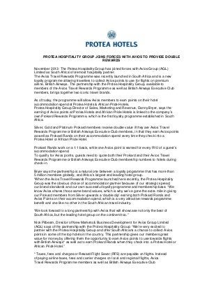PROTEA HOSPITALITY GROUP JOINS FORCES WITH AVIOS TO PROVIDE DOUBLE
REWARDS
November 2013: The Protea Hospitality Group has joined forces with Avios Group (AGL)
Limited as South Africa’s foremost hospitality partner.
The Avios Travel Rewards Programme was recently launched in South Africa and is a new
loyalty programme allowing travellers to collect Avios points to use for flights on premium
airline, British Airways. The partnership with the Protea Hospitality Group, available to
members of the Avios Travel Rewards Programme as well as British Airways Executive Club
members, brings together two iconic travel brands.
As of today, the programme will allow Avios members to earn points on their hotel
accommodation spend at Protea Hotels & African Pride Hotels.
Protea Hospitality Group Director of Sales, Marketing and Revenue, Danny Bryer, says the
earning of Avios points at Protea Hotels and African Pride Hotels is linked to the company’s
own Prokard Rewards Programme, which is the first loyalty programme established in South
Africa.
Silver, Gold and Platinum Prokard members receive double value if they are Avios Travel
Rewards Programme or British Airways Executive Club members, in that they earn Avios points
as well as Prokard Rands on their accommodation spend every time they check into a
Protea Hotel or African Pride Hotel.
Prokard Rands work on a 1:1 basis, while one Avios point is earned for every R10 of a guest’s
accommodation spend.
To qualify for Avios points, guests need to quote both their Prokard and their Avios Travel
Rewards Programme or British Airways Executive Club membership numbers to hotels during
check-in.
Bryer says the partnership is a natural one between a loyalty programme that has more than
5 million members globally, and Africa’s largest and leading hotel group.
“When the Avios Travel Rewards Programme launched here recently, the Protea Hospitality
Group was the obvious choice of accommodation partner because of our strategic spread,
our brand standards and our own successful loyalty programme and membership base. “We
know Avios shares those same brand values, which is why we’ve gone the extra mile in giving
our Prokard members from Silver upwards a ‘double dip’ earning both Prokard Rands and
Avios Points on their accommodation spend, which is a very attractive rewards programme
benefit and one like no other in the South African travel industry.
“We look forward to a long partnership with Avios that will showcase not only the best of
South Africa, but the leading hotel group on the continent too.”
Nick Pilbeam, Director of New Markets & Business Development for Avios Group Limited
(AGL) says of the partnership with the Protea Hospitality Group: “We’re very excited to
partner with the Protea Hospitality Group and offer South Africans a chance to collect Avios
points in some of the top hotels in the country. This partnership gives our members great
value for money by offering them the opportunity to earn Avios points to use towards flights
with British Airways* as well as to earn Prokard Rands when they check into a Protea Hotel or
African Pride Hotel.”
* Taxes, fees and charges or Reward Flight Saver (RFS) are payable on flights. Instead
of paying airline taxes, fees and carrier charges on local and regional flights, Avios
Travel Rewards Programme members as well as British Airways Executive Club

 