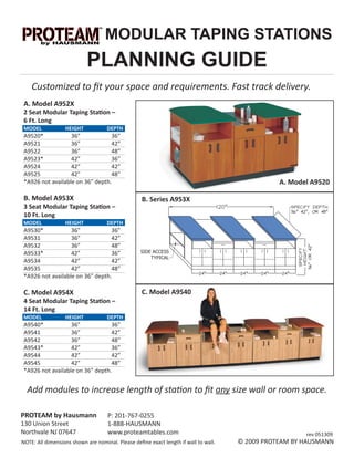MODULAR TAPING STATIONS
                           PLANNING GUIDE
    Customized to ﬁt your space and requirements. Fast track delivery.
 A. Model A952X
 2 Seat Modular Taping Station –
 6 Ft. Long
 MODEL            HEIGHT            DEPTH
 A9520*            36”            36”
 A9521             36”            42”
 A9522             36”            48”
 A9523*            42”            36”
 A9524             42”            42”
 A9525             42”            48”
 *A926 not available on 36” depth.                                                              A. Model A9520

 B. Model A953X                                   B. Series A953X
 3 Seat Modular Taping Station –
 10 Ft. Long
 MODEL            HEIGHT            DEPTH
 A9530*            36”            36”
 A9531             36”            42”
 A9532             36”            48”
 A9533*            42”            36”
 A9534             42”            42”
 A9535             42”            48”
 *A926 not available on 36” depth.

 C. Model A954X                                   C. Model A9540
 4 Seat Modular Taping Station –
 14 Ft. Long
 MODEL            HEIGHT            DEPTH
 A9540*            36”            36”
 A9541             36”            42”
 A9542             36”            48”
 A9543*            42”            36”
 A9544             42”            42”
 A9545             42”            48”
 *A926 not available on 36” depth.


  Add modules to increase length of station to ﬁt any size wall or room space.

PROTEAM by Hausmann                 P: 201-767-0255
130 Union Street                    1-888-HAUSMANN
Northvale NJ 07647                  www.proteamtables.com                                              rev 051309
NOTE: All dimensions shown are nominal. Please deﬁne exact length if wall to wall.   © 2009 PROTEAM BY HAUSMANN
 