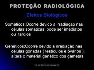 PROTEÇÃO RADIOLÓGICA
Efeitos Biológicos
Somáticos:Ocorre devido a irradiação nas
células somáticas, pode ser imediatos
ou tardios
Genéticos:Ocorre devido a irradiação nas
células gônadas ( testículos e ovários ),
altera o material genético dos gametas
TCC 2007-CENTRO EDUCACIONAL ETIP

 