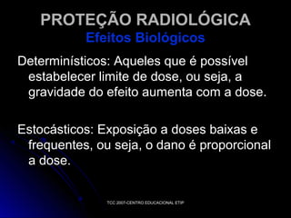 PROTEÇÃO RADIOLÓGICA
Efeitos Biológicos
Determinísticos: Aqueles que é possível
estabelecer limite de dose, ou seja, a
gravidade do efeito aumenta com a dose.
Estocásticos: Exposição a doses baixas e
frequentes, ou seja, o dano é proporcional
a dose.

TCC 2007-CENTRO EDUCACIONAL ETIP

 