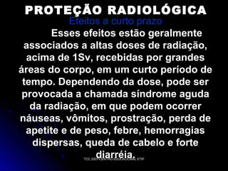 PROTEÇÃO RADIOLÓGICA

Efeitos a curto prazo
Esses efeitos estão geralmente
associados a altas doses de radiação,
acima de 1Sv, recebidas por grandes
áreas do corpo, em um curto período de
tempo. Dependendo da dose, pode ser
provocada a chamada síndrome aguda
da radiação, em que podem ocorrer
náuseas, vômitos, prostração, perda de
apetite e de peso, febre, hemorragias
dispersas, queda de cabelo e forte
diarréia.
TCC 2007-CENTRO EDUCACIONAL ETIP

 