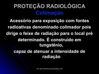 PROTEÇÃO RADIOLÓGICA
Colimação
Acessório para exposição com fontes
radioativas denominado colimador pois
dirige o feixe de radiação para o local pré
determinado. É construído em
tungstênio,
capaz de atenuar a intensidade de
radiação
TCC 2007-CENTRO EDUCACIONAL ETIP

 