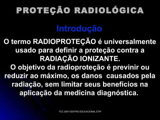 PROTEÇÃO RADIOLÓGICA

Introdução
O termo RADIOPROTEÇÃO é universalmente
usado para definir a proteção contra a
RADIAÇÃO IONIZANTE.
O objetivo da radioproteção é previnir ou
reduzir ao máximo, os danos causados pela
radiação, sem limitar seus benefícios na
aplicação da medicina diagnóstica.
TCC 2007-CENTRO EDUCACIONAL ETIP

 
