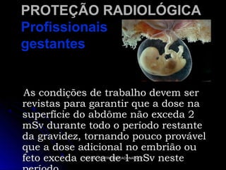 PROTEÇÃO RADIOLÓGICA
Profissionais
gestantes

As condições de trabalho devem ser
revistas para garantir que a dose na
superfície do abdôme não exceda 2
mSv durante todo o período restante
da gravidez, tornando pouco provável
que a dose adicional no embrião ou
feto exceda cerca de 1 mSv neste
TCC 2007-CENTRO EDUCACIONAL ETIP

 