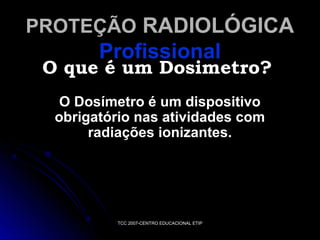 PROTEÇÃO RADIOLÓGICA

Profissional

O que é um Dosimetro?
O Dosímetro é um dispositivo
obrigatório nas atividades com
radiações ionizantes.

TCC 2007-CENTRO EDUCACIONAL ETIP

 