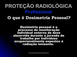 PROTEÇÃO RADIOLÓGICA
Profissional
O que é Dosimetria Pessoal?
Dosimetria pessoal é o
processo de monitoração
individual externa de dose
absorvida durante a jornada de
trabalho por indivíduos
ocupacionalmente expostos à
radiação ionizante.
TCC 2007-CENTRO EDUCACIONAL ETIP

 