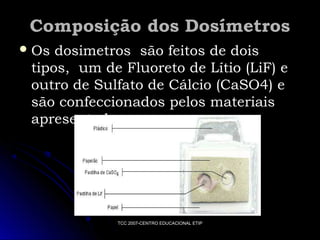 Composição dos Dosímetros
 Os

dosimetros são feitos de dois
tipos, um de Fluoreto de Lítio (LiF) e
outro de Sulfato de Cálcio (CaSO4) e
são confeccionados pelos materiais
apresentados

TCC 2007-CENTRO EDUCACIONAL ETIP

 