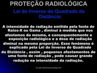 PROTEÇÃO RADIOLÓGICA
Lei do Inverso do Quadrado da
Distância:
A intensidade de radiação emitida pela fonte de
Raios-X ou Gama , diminui à medida que nos
afastamos da mesma, e consequentemente a
exposição radiológica e a dose de radiação
diminui na mesma proporção. Esse fenômeno é
explicado pela Lei do Inverso do Quadrado
da Distância , assim , pequenos afastamentos de
uma fonte de radiação , pode causar grande
redução na intensidade da radiação .
TCC 2007-CENTRO EDUCACIONAL ETIP

 