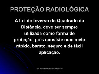 PROTEÇÃO RADIOLÓGICA
A Lei do Inverso do Quadrado da
Distância, deve ser sempre
utilizada como forma de
proteção, pois consiste num meio
rápido, barato, seguro e de fácil
aplicação.

TCC 2007-CENTRO EDUCACIONAL ETIP

 