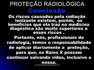 PROTEÇÃO RADIOLÓGICA
Conclusão

Os riscos causados pela radiação
ionizante existem, porém, os
benefícios que ela traz na medicina
diagóstica são muito superiores a
esses riscos .
Portanto, nós, profissionais da
radiologia, temos a responsabilidade
de aplicar diariamente a proteção,
para que, os Raios X possam
continuar salvando vidas, inclusive a
nossa.
TCC 2007-CENTRO EDUCACIONAL ETIP

 