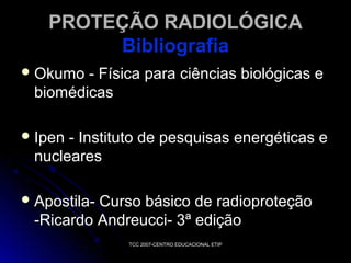 PROTEÇÃO RADIOLÓGICA
Bibliografia
 Okumo

- Física para ciências biológicas e
biomédicas

 Ipen

- Instituto de pesquisas energéticas e
nucleares

 Apostila-

Curso básico de radioproteção
-Ricardo Andreucci- 3ª edição
TCC 2007-CENTRO EDUCACIONAL ETIP

 