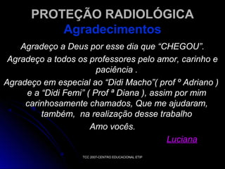 PROTEÇÃO RADIOLÓGICA
Agradecimentos
Agradeço a Deus por esse dia que “CHEGOU”.
Agradeço a todos os professores pelo amor, carinho e
paciência .
Agradeço em especial ao “Didi Macho”( prof º Adriano )
e a “Didi Femi” ( Prof ª Diana ), assim por mim
carinhosamente chamados, Que me ajudaram,
também, na realização desse trabalho
Amo vocês.
Luciana
TCC 2007-CENTRO EDUCACIONAL ETIP

 