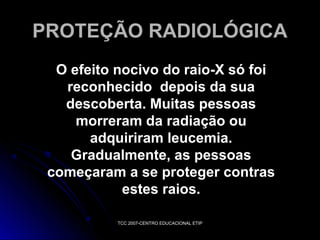PROTEÇÃO RADIOLÓGICA
O efeito nocivo do raio-X só foi
reconhecido depois da sua
descoberta. Muitas pessoas
morreram da radiação ou
adquiriram leucemia.
Gradualmente, as pessoas
começaram a se proteger contras
estes raios.
TCC 2007-CENTRO EDUCACIONAL ETIP

 