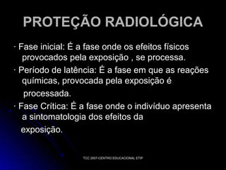 PROTEÇÃO RADIOLÓGICA
· Fase inicial: É a fase onde os efeitos físicos
provocados pela exposição , se processa.
· Período de latência: É a fase em que as reações
químicas, provocada pela exposição é
processada.
· Fase Crítica: É a fase onde o indivíduo apresenta
a sintomatologia dos efeitos da
exposição.
TCC 2007-CENTRO EDUCACIONAL ETIP

 