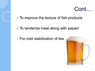 Cont…
 To improve the texture of fish products
 To tenderize meat along with papain
 For cold stabilization of beer
22
 