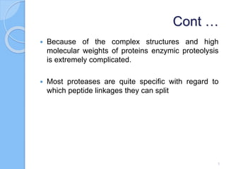Cont …
 Because of the complex structures and high
molecular weights of proteins enzymic proteolysis
is extremely complicated.
 Most proteases are quite specific with regard to
which peptide linkages they can split
3
 