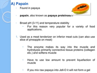 A) Papain
◦ Found in papaya
◦ papain, also known as papaya proteinase I
◦ Broad pH (3-11) and temperature stability
 For this reason very popular for a variety of food
applications.
1. Used as a meat tenderizer on inferior meat cuts (can also use
slice of pineapple on meat)
 The enzyme makes its way into the muscle and
hydrolyzes primarily connective tissue proteins (collagen
etc.) and softens muscle
 Have to use low amount to prevent liquefaction of
muscle
 If you mix raw papaya into Jell-O it will not form a gel
 