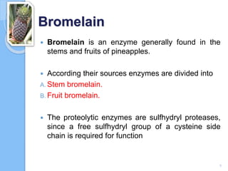 Bromelain
 Bromelain is an enzyme generally found in the
stems and fruits of pineapples.
 According their sources enzymes are divided into
A. Stem bromelain.
B. Fruit bromelain.
 The proteolytic enzymes are sulfhydryl proteases,
since a free sulfhydryl group of a cysteine side
chain is required for function
9
 