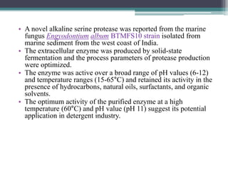 • A novel alkaline serine protease was reported from the marine
fungus Engyodontium album BTMFS10 strain isolated from
marine sediment from the west coast of India.
• The extracellular enzyme was produced by solid-state
fermentation and the process parameters of protease production
were optimized.
• The enzyme was active over a broad range of pH values (6-12)
and temperature ranges (15-65°C) and retained its activity in the
presence of hydrocarbons, natural oils, surfactants, and organic
solvents.
• The optimum activity of the purified enzyme at a high
temperature (60°C) and pH value (pH 11) suggest its potential
application in detergent industry.
 