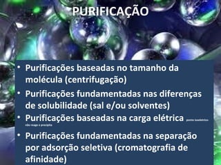 PURIFICAÇÃO



• Purificações baseadas no tamanho da
  molécula (centrifugação)
• Purificações fundamentadas nas diferenças
  de solubilidade (sal e/ou solventes)
• Purificações baseadas na carga elétrica
                                       ponto isoeletrico-
 não reage e precipita



• Purificações fundamentadas na separação
  por adsorção seletiva (cromatografia de
  afinidade)
 