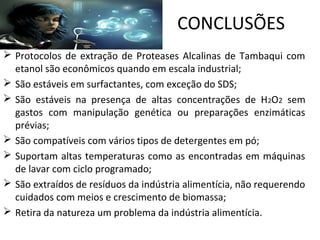 CONCLUSÕES
 Protocolos de extração de Proteases Alcalinas de Tambaqui com
  etanol são econômicos quando em escala industrial;
 São estáveis em surfactantes, com exceção do SDS;
 São estáveis na presença de altas concentrações de H2O2 sem
  gastos com manipulação genética ou preparações enzimáticas
  prévias;
 São compatíveis com vários tipos de detergentes em pó;
 Suportam altas temperaturas como as encontradas em máquinas
  de lavar com ciclo programado;
 São extraídos de resíduos da indústria alimentícia, não requerendo
  cuidados com meios e crescimento de biomassa;
 Retira da natureza um problema da indústria alimentícia.
 