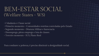 BEM-ESTAR SOCIAL
(Welfare States - WS)
• Cidadania x Classe social
• Primeiro momento - Comunidades restritas controladas pelo Estado
• Segundo momento - Ditatura Militar e burocracia
• Desemprego, pleno emprego e luta de classes
• Terceiro momento - SUS, Plano Real
Para combater a pobreza, é preciso diminuir a desigualdade social.
 