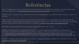 Referências
GRIN, E. J. Regime de Bem-estar Social no Brasil: Três Períodos Históricos, Três Diferenças em Relação ao Modelo Europeu Social-
democrata. Disponível em: <https://periodicos.fgv.br/cgpc/article/view/3994/13476>. Acesso em: 3 abr. 2024.
LOBATO, L. DE V. C. Políticas sociais e modelos de bem-estar social: fragilidades do caso brasileiro. Saúde em Debate, v. 40, p. 87–97,
dez. 2016.
Fleury, S. Estado de Bem-Estar: em busca de uma teoria latino-americana. In: Fleury, S. (org)Cidadania em perigo: desmonte das
políticas sociais e desdemocratização no Brasil [recurso eletrônico].– Rio de Janeiro : Edições Livres; Cebes, 2024.328 p. ; 30 cm.Modo
de acesso: World Wide Web. ISBN: 978-65-87663-11-1 Disponível em https://www.arca.fiocruz.br/handle/icict/62599.
BOURDIEU, P. Razões práticas: Sobre a teoria da ação. Campinas, SP: Papirus, 1997, 91-156.
DRAIBE, S. Estado de Bem Estar, Desenvolvimento Econômico e Cidadania: algumas lições da literatura contemporânea. In:
HOCHMAN, G.; ARRETCHE M.; MARQUES, E. (org.). Políticas Públicas no Brasil. Fiocruz, Rio de Janeiro, 2007. p. 27-57. Disponível
em: https://books.google.com.br/books?hl=ptBR&lr=&id=iBP0AgAAQBAJ&oi=fnd&pg=PA27&dq=estado+de+bem+estar+social
&ots=aFfX7GHb4b&sig=a3CKmbZwKBgQYR7ICECpp7in9oo#v=onepage&q=estado %20de%20bem%20estar%20social&f=false
FLEURY, S. Capitalismo, democracia, cidadania - contradições e insurgências. Saúde em Debate, v. 42, n. especial 3. p. 108-124, 2018.
https://doi.org/10.1590/0103-11042018S309.
 