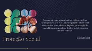 Proteção Social
É entendida como um conjunto de políticas, ações e
instituições que têm como objetivo garantir o bem-estar
dos cidadãos, especialmente daqueles em situação de
vulnerabilidade, por meio de direitos sociais e acesso a
serviços públicos.
(Sonia Fleury)
 