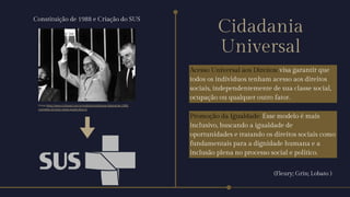 Acesso Universal aos Direitos: visa garantir que
todos os indivíduos tenham acesso aos direitos
sociais, independentemente de sua classe social,
ocupação ou qualquer outro fator.
Promoção da Igualdade: Esse modelo é mais
inclusivo, buscando a igualdade de
oportunidades e tratando os direitos sociais como
fundamentais para a dignidade humana e a
inclusão plena no processo social e político.
Cidadania
Universal
(Fleury; Grin; Lobato )
Fonte:https://www.cnnbrasil.com.br/politica/constituicao-federal-de-1988-
completa-34-anos-nesta-quarta-feira-5/
Constituição de 1988 e Criação do SUS
 