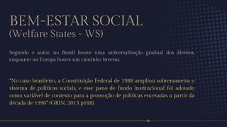 BEM-ESTAR SOCIAL
(Welfare States - WS)
Segundo o autor, no Brasil houve uma universalização gradual dos direitos,
enquanto na Europa houve um caminho inverso.
“No caso brasileiro, a Constituição Federal de 1988 ampliou sobremaneira o
sistema de políticas sociais, e esse pano de fundo institucional foi adotado
como variável de contexto para a promoção de políticas encetadas a partir da
década de 1990” (GRIN, 2013 p188).
 