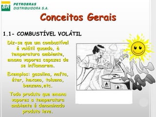 Conceitos Gerais
1.1- COMBUSTÍVEL VOLÁTIL
Diz-se que um combustível
é volátil quando, à
temperatura ambiente,
emana vapores capazes de
se inflamarem.
Exemplos: gasolina, nafta,
éter, hexano, tolueno,
benzeno,etc.
Todo produto que emana
vapores a temperatura
ambiente é denominado
produto leve.
 